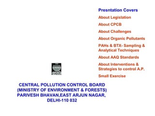 CENTRAL POLLUTION CONTROL BOARD
(MINISTRY OF ENVIRONMENT & FORESTS)
PARIVESH BHAVAN,EAST ARJUN NAGAR,
DELHI-110 032
Presntation Covers
About Legislation
About CPCB
About Challenges
About Organic Pollutants
PAHs & BTX- Sampling &
Analytical Techniques
About AAQ Standards
About Interventions &
Strategies to control A.P.
Small Exercise
 