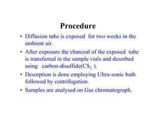 Procedure
• Diffusion tube is exposed for two weeks in the
ambient air.
• After exposure the charcoal of the exposed tube
is transferred in the sample vials and desorbed
using carbon-disulfide(CS2 ).
• Desorption is done employing Ultra-sonic bath
followed by centrifugation.
• Samples are analysed on Gas chromatograph.
 