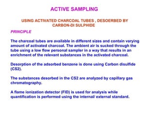 ACTIVE SAMPLING
USING ACTIVATED CHARCOAL TUBES , DESOERBED BY
CARBON-DI SULPHIDE
PRINCIPLE
The charcoal tubes are available in different sizes and contain varying
amount of activated charcoal. The ambient air is sucked through the
tube using a low flow personal sampler in a way that results in an
enrichment of the relevant substances in the activated charcoal.
Desorption of the adsorbed benzene is done using Carbon disulfide
(CS2).
The substances desorbed in the CS2 are analyzed by capillary gas
chromatography.
A flame ionization detector (FID) is used for analysis while
quantification is performed using the internal/ external standard.
 