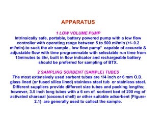 APPARATUS
1 LOW VOLUME PUMP
Intrinsically safe, portable, battery powered pump with a low flow
controller with operating range between 5 to 500 ml/min (+/- 0.2
ml/min).to suck the air sample , low flow pump* capable of accurate &
adjustable flow with time programmable with selectable run time from
15minutes to 8hr, built in flow indicator and rechargeable battery
should be preferred for sampling of BTX.
2 SAMPLING SORBENT (SAMPLE) TUBES
The most extensively used sorbent tubes are 1/4 inch or 6 mm O.D.
glass lined (or fused silica lined) stainless steel tub or stainless steel.
Different suppliers provide different size tubes and packing lengths;
however, 3.5 inch long tubes with a 6 cm of sorbent bed of 200 mg of
activated charcoal (coconut shell) or other suitable adsorbent (Figure-
2.1) are generally used to collect the sample.
 