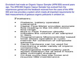 Envirotech had made an Organic Vapour Sampler (APM 850) several years
ago. The APM 856 Organic Vapour Sampler has evolved from the
experiences gained and the feedback received from the users of the APM
850 and now provides a system which meets all important requirements for
field measurements of gaseous organic pollutants in ambient air.
 