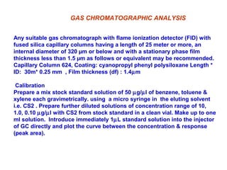 Any suitable gas chromatograph with flame ionization detector (FID) with
fused silica capillary columns having a length of 25 meter or more, an
internal diameter of 320 µm or below and with a stationary phase film
thickness less than 1.5 µm as follows or equivalent may be recommended.
Capillary Column 624, Coating: cyanopropyl phenyl polysiloxane Length *
ID: 30m* 0.25 mm , Film thickness (df) : 1.4µm
Calibration
Prepare a mix stock standard solution of 50 µg/µl of benzene, toluene &
xylene each gravimetrically. using a micro syringe in the eluting solvent
i.e. CS2 . Prepare further diluted solutions of concentration range of 10,
1.0, 0.10 µg/µl with CS2 from stock standard in a clean vial. Make up to one
ml solution. Introduce immediately 1µL standard solution into the injector
of GC directly and plot the curve between the concentration & response
(peak area).
GAS CHROMATOGRAPHIC ANALYSIS
 