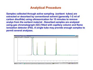 Analytical Procedure
Samples collected through active sampling (sorbent tubes) are
extracted or desorbed by conventional solvent (generally 1-2 ml of
carbon disulfide) using ultrasonication for 15 minutes to remove
analye from the sorbent material . Desorbed samples are analyzed
using gas chromatograph (GC) fitted with capillary column and flame
ionization detector (FID). A single tube may provide enough samples to
permit several analyses.
 