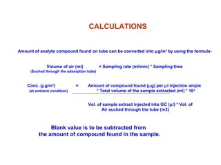 Amount of analyte compound found on tube can be converted into µg/m3
by using the formula-
Volume of air (ml) = Sampling rate (ml/min) * Sampling time
(Sucked through the adsorption tube)
Conc. (µg/m3
) = Amount of compound found (µg) per µl injection ample
(at ambient condition) * Total volume of the sample extracted (ml) * 103
Vol. of sample extract injected into GC (µl) * Vol. of
Air sucked through the tube (m3)
CALCULATIONS
Blank value is to be subtracted from
the amount of compound found in the sample.
 