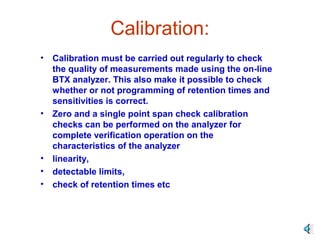 Calibration:
• Calibration must be carried out regularly to check
the quality of measurements made using the on-line
BTX analyzer. This also make it possible to check
whether or not programming of retention times and
sensitivities is correct.
• Zero and a single point span check calibration
checks can be performed on the analyzer for
complete verification operation on the
characteristics of the analyzer
• linearity,
• detectable limits,
• check of retention times etc
 