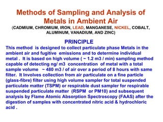 Methods of Sampling and Analysis of
Metals in Ambient Air
(CADMIUM, CHROMIUM, IRON, LEAD, MANGANESE, NICKEL, COBALT,
ALUMINUM, VANADIUM, AND ZINC)
PRINCIPLE
This method is designed to collect particulate phase Metals in the
ambient air and fugitive emissions and to determine individual
metal . It is based on high volume ( ~ 1.2 m3 / min) sampling method
capable of detecting ng/ m3 concentration of metal with a total
sample volume ~ 480 m3 / of air over a period of 8 hours with same
filter. It Involves collection from air particulate on a fine particle
(glass-fibre) filter using high volume sampler for total suspended
particulate matter (TSPM) or respirable dust sampler for respirable
suspended particulate matter (RSPM or PM10) and subsequent
analysis by Flame Atomic Absorption Spectroscopy (FAAS) after the
digestion of samples with concentrated nitric acid & hydrochloric
acid .
 