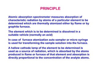 Atomic absorption spectrometer measures absorption of
characteristic radiation by atoms of a particular element to be
determined which are thermally atomized either by flame or by
graphite furnace.
The element which is to be determined is dissolved in a
suitable vehicle (normally an acid)
In case of furnace atomization auto sampler or micro syringe
is used for transforming the sample solution into the furnace.
A hallow cathode lamp of the element to be determined is
used as a source of radiation, which is absorbed by the atoms
produced in flame or furnace of that element and absorption is
directly proportional to the concentration of the analyte atoms.
PRINCIPLE
 