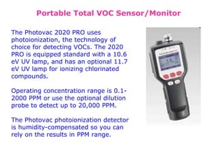 The Photovac 2020 PRO uses
photoionization, the technology of
choice for detecting VOCs. The 2020
PRO is equipped standard with a 10.6
eV UV lamp, and has an optional 11.7
eV UV lamp for ionizing chlorinated
compounds.
Operating concentration range is 0.1-
2000 PPM or use the optional dilution
probe to detect up to 20,000 PPM.
The Photovac photoionization detector
is humidity-compensated so you can
rely on the results in PPM range.
Portable Total VOC Sensor/Monitor
 