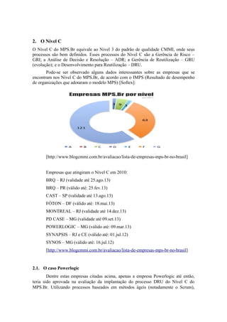2. O Nível C
O Nível C do MPS.Br equivale ao Nivel 3 do padrão de qualidade CMMI, onde seus
processos são bem definidos. Esses processos do Nível C são a Gerência de Risco –
GRI; a Análise de Decisão e Resolução – ADR; a Gerência de Reutilização – GRU
(evolução); e o Desenvolvimento para Reutilização – DRU.
Pode-se ser observado alguns dados interessantes sobre as empresas que se
encontram nos Nível C do MPS.Br, de acordo com o IMPS (Resultado de desempenho
de organizações que adotaram o modelo MPS) [Softex]:
[http://www.blogcmmi.com.br/avaliacao/lista-de-empresas-mps-br-no-brasil]
Empresas que atingiram o Nível C em 2010:
BRQ – RJ (validade até 25.ago.13)
BRQ – PR (válido até: 25.fev.13)
CAST – SP (validade até 13.ago.13)
FÓTON – DF (válido até: 18.mai.13)
MONTREAL – RJ (validade até 14.dez.13)
PD CASE – MG (validade até 09.set.13)
POWERLOGIC – MG (válido até: 09.mar.13)
SYNAPSIS – RJ e CE (válido até: 01.jul.12)
SYNOS – MG (válido até: 16.jul.12)
[http://www.blogcmmi.com.br/avaliacao/lista-de-empresas-mps-br-no-brasil]
2.1. O caso Powerlogic
Dentre estas empresas citadas acima, apenas a empresa Powerlogic até então,
teria sido aprovada na avaliação da implantação do processo DRU do Nível C do
MPS.Br. Utilizando processos baseados em métodos ágeis (notadamente o Scrum),
 
