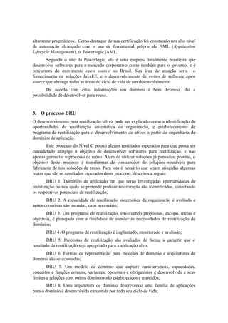 altamente pragmáticos. Como destaque de sua certificação foi constatado um alto nível
de automação alcançado com o uso de ferramental próprio de AML (Application
Lifecycle Management), o Powerlogic jAML.
Segundo o site da Powerlogic, ela é uma empresa totalmente brasileira que
desenvolve softwares para o mercado corporativo como também para o governo, e é
percursora do movimento open source no Brasil. Sua área de atuação seria o
fornecimento de soluções JavaEE, e o desenvolvimento de swites de software open
source que abrange todas as áreas do ciclo de vida de um desenvolvimento.
De acordo com estas informações seu domínio é bem definido, daí a
possibilidade de desenvolver para reuso.
3. O processo DRU
O desenvolvimento para reutilização talvez pode ser explicado como a identificação de
oportunidades de reutilização sistemática na organização, e estabelecimento de
programa de reutilização para o desenvolvimento de ativos a partir de engenharia de
domínios de aplicação.
Este processo do Nível C possui alguns resultados esperados para que possa ser
considerado atingigo o objetivo de desenvolver softwares para reutilização, e não
apenas gerenciar o processo de reúso. Além de utilizar soluções já pensadas, prontas, o
objetivo deste processo é transformar de consumidor de soluções reusáveis para
fabricante de tais soluções de reuso. Para isto é nessário que sejam atingidas algumas
metas que são os resultados esperados deste processo, descritos a seguir:
DRU 1. Domínios de aplicação em que serão investigadas oportunidades de
reutilização ou nos quais se pretende praticar reutilização são identificados, detectando
os respectivos potenciais de reutilização;
DRU 2. A capacidade de reutilização sistemática da organização é avaliada e
ações corretivas são tomadas, caso necessário;
DRU 3. Um programa de reutilização, envolvendo propósitos, escopo, metas e
objetivos, é planejado com a finalidade de atender às necessidades de reutilização de
domínios;
DRU 4. O programa de reutilização é implantado, monitorado e avaliado;
DRU 5. Propostas de reutilização são avaliadas de forma a garantir que o
resultado da reutilização seja apropriado para a aplicação alvo;
DRU 6. Formas de representação para modelos de domínio e arquiteturas de
domínio são selecionadas;
DRU 7. Um modelo de domínio que capture características, capacidades,
conceitos e funções comuns, variantes, opcionais e obrigatórios é desenvolvido e seus
limites e relações com outros domínios são estabelecidos e mantidos;
DRU 8. Uma arquitetura de domínio descrevendo uma família de aplicações
para o domínio é desenvolvida e mantida por todo seu ciclo de vida;
 