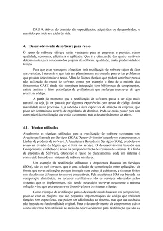 DRU 9. Ativos do domínio são especificados; adquiridos ou desenvolvidos, e
mantidos por todo seu ciclo de vida.
4. Desenvolvimento de software para reuso
O reuso de software oferece várias vantagens para as empresas e projetos, como
qualidade, economia, eficiência e agilidade. Que é a otimização das quatro variáveis
determinantes para o sucesso dos projetos de software: qualidade, custo, produtividade e
tempo.
Para que estas vantagens oferecidas pela reutilização de sofware sejam de fato
aproveitadas, é necessário que haja um planejamento estruturado para evitar problemas
que possam desestimular o reuso. Além de fatores técnicos que podem contribuir para a
não utilização do reuso de sofware, como por exemplo o fato de a maioria das
ferramentas CASE ainda não possuirem integração com bibliotecas de componentes,
existe também o fator psicológico de profissionais que preferem reescrever do que
reutilizar código.
A partir do momento que a reutilização de sofwares passa a ser algo mais
natural, ou seja, já ter passado por algumas experiências com reuso de código dando
maturidade neste processo. E já sabendo a área específica de atuação da empresa, que
pode ser determinada através de engenharia de domínio. Pode-se então passar para um
outro nível da reutilização que é não o consumo, mas o desenvolvimento de ativos.
4.1. Técnicas utilizadas
Atualmente as técnicas utilizadas para a reutilização de sofware costumam ser:
Arquitetura Baseada em Serviços (SOA); Desenvolvimento baseado em componentes; e
Linhas de produtos de sofware. A Arquitetura Baseada em Serviços (SOA), estabelece o
reuso na divisão da lógica que é feita no serviço. O desenvolvimento baseado em
Componentes, estabelece o reuso na componentização de recursos de sistemas. E a linha
de produtos de Software, estabelece o reuso no planejamento, onde um sistema é
construido baseado em sistemas de sofware similares.
Um exemplo de reutilização utilizando a Arquitetura Baseada em Serviços
(SOA), são os web services, que é uma solução de comunicação entre aplicações, de
forma que novas aplicações possam interagir com outras já existentes, e sistemas feitos
em plataformas diferentes tornem-se compatíveis. Pela arquitetura SOA ser baseada na
computação distribuída, os recursos reutilizáveis são os serviços oferecidos pelos
sistemas que os implementam, não sendo necessário escrever novamente a mesma
solução, visto que esta encontra-se disponível para os sistemas clientes.
Como exemplo de reutilização para o desenvolvimento baseado em componente,
pode-se citar os plugins, que são pequenas implementações de código que realizam
funções bem específicas, que podem ser adicionados ao sistema, mas que sua ausência
não impacta na funcionalidade original. Para o desenvolvimento de componentes existe
ainda um termo bem utilizado no meio do desenvolvimento para reutilização que são as
 