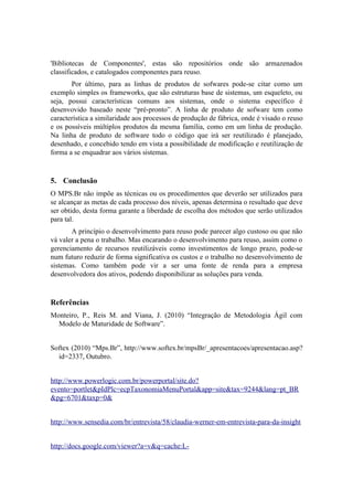 'Bibliotecas de Componentes', estas são repositórios onde são armazenados
classificados, e catalogados componentes para reuso.
Por último, para as linhas de produtos de sofwares pode-se citar como um
exemplo simples os frameworks, que são estruturas base de sistemas, um esqueleto, ou
seja, possui características comuns aos sistemas, onde o sistema específico é
desenvovido baseado neste “pré-pronto”. A linha de produto de sofware tem como
característica a similaridade aos processos de produção de fábrica, onde é visado o reuso
e os possíveis múltiplos produtos da mesma família, como em um linha de produção.
Na linha de produto de software todo o código que irá ser reutilizado é planejado,
desenhado, e concebido tendo em vista a possibilidade de modificação e reutilização de
forma a se enquadrar aos vários sistemas.
5. Conclusão
O MPS.Br não impõe as técnicas ou os procedimentos que deverão ser utilizados para
se alcançar as metas de cada processo dos níveis, apenas determina o resultado que deve
ser obtido, desta forma garante a liberdade de escolha dos métodos que serão utilizados
para tal.
A princípio o desenvolvimento para reuso pode parecer algo custoso ou que não
vá valer a pena o trabalho. Mas encarando o desenvolvimento para reuso, assim como o
gerenciamento de recursos reutilizáveis como investimentos de longo prazo, pode-se
num futuro reduzir de forma significativa os custos e o trabalho no desenvolvimento de
sistemas. Como também pode vir a ser uma fonte de renda para a empresa
desenvolvedora dos ativos, podendo disponibilizar as soluções para venda.
Referências
Monteiro, P., Reis M. and Viana, J. (2010) “Integração de Metodologia Ágil com
Modelo de Maturidade de Software”.
Softex (2010) “Mps.Br”, http://www.softex.br/mpsBr/_apresentacoes/apresentacao.asp?
id=2337, Outubro.
http://www.powerlogic.com.br/powerportal/site.do?
evento=portlet&pIdPlc=ecpTaxonomiaMenuPortal&app=site&tax=9244&lang=pt_BR
&pg=6701&taxp=0&
http://www.sensedia.com/br/entrevista/58/claudia-werner-em-entrevista-para-da-insight
http://docs.google.com/viewer?a=v&q=cache:L-
 