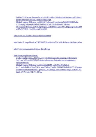 GeHwtZ2HIJ:www.dimap.ufrn.br/~jair/ES/slides/LinhaProdutoSoftware.pdf+linha+
de+produto+de+sofware,+framework&hl=pt-
BR&gl=br&pid=bl&srcid=ADGEESiVo0gUvoQymoUmVpXdjjDKM0BDjeFd-
A7ZnwqXy3uPjVnyH6N3h5F3VbDgUhOnRTBcT-3dtmRU2DIe0s-
9V1xsyyBy4BhwBjUjnPvpC6gRmqnnLkluFxS9R4a1jkI5Pz97JLbp&sig=AHIEtbQ
xtH7nf1COHO-vVmU8jwLkW6cNBQ
http://www.inf.ufsc.br/~ricardo/ine660600.html
http://twiki.fe.up.pt/bin/view/ERSS0607/Reutiliza%e7%e3oDeSoftware#AdHocAnchor
http://www.sensedia.com/br/reuso-de-software
http://docs.google.com/viewer?
a=v&q=cache:ys3mLLYNiWAJ:www.bibliotecadigital.unicamp.br/document/
%3Fview%3Dvtls000392817+desenvolvimento+baseado+em+componentes,
+plugins&hl=pt-
BR&gl=br&pid=bl&srcid=ADGEESikpHl5M_vGbxOu6sUCPa6vb-
inLP_msihfFcPRgC8lvxNNLd_vgnBWBimTM6BvDYIFkPSFuBfCtiji7Z18Ggmqp
Uoq6BPH05TJYipPTd9mJYq4wdGKGwUdkEjgLulBKoHtnzz3&sig=AHIEtbTMx
hqk6_GYPzyNbt_WP1Yr_bS7og
 