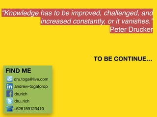 Knowledge has to be improved, challenged, and
increased constantly, or it vanishes.
Peter Drucker
FIND ME
TO BE CONTINUE
dru.toga@live.com
andrew-togatorop
drurich
dru_rich
+628159123410
 