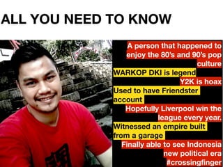 ALL YOU NEED TO KNOW
2
A person that happened to
enjoy the 80s and 90s pop
culture
WARKOP DKI is legend
Y2K is hoax
Used to have Friendster
account
Hopefully Liverpool win the
league every year.
Witnessed an empire built
from a garage
Finally able to see Indonesia
new political era
#crossingfinger
 