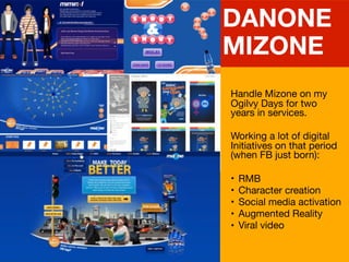 Handle Mizone on my
Ogilvy Days for two
years in services.

Working a lot of digital
Initiatives on that period
(when FB just born):

? RMB

? Character creation

? Social media activation

? Augmented Reality

? Viral video
DANONE
MIZONE
 