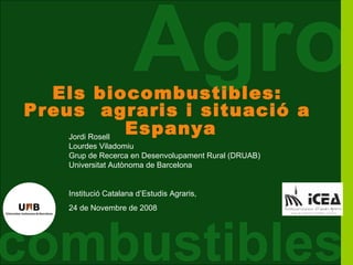 Els biocombustibles:
                       Agro
Preus agraris i situació a
    Jordi Rosell
                 Espanya
    Lourdes Viladomiu
    Grup de Recerca en Desenvolupament Rural (DRUAB)
    Universitat Autònoma de Barcelona


    Institució Catalana d’Estudis Agraris,
    24 de Novembre de 2008




combustibles                 Agrocombustibles i preus dels productes agraris - Universitat Autònoma de Barcelona
 