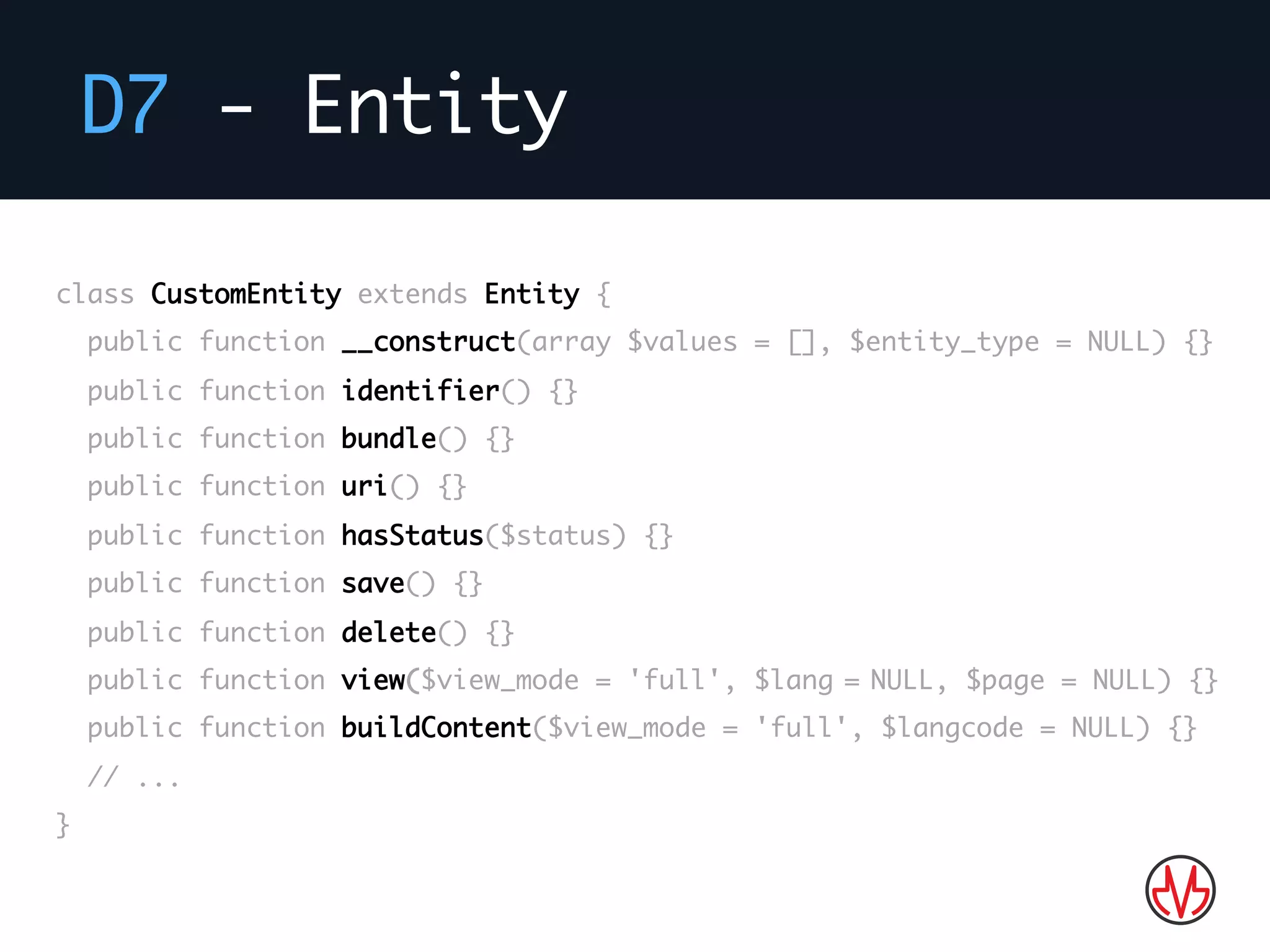 D7 - Entity
Bla bla…
class CustomEntity extends Entity {
public function __construct(array $values = [], $entity_type = NULL) {}
public function identifier() {}
public function bundle() {}
public function uri() {}
public function hasStatus($status) {}
public function save() {}
public function delete() {}
public function view($view_mode = 'full', $lang = NULL, $page = NULL) {}
public function buildContent($view_mode = 'full', $langcode = NULL) {}
// ...
}
 