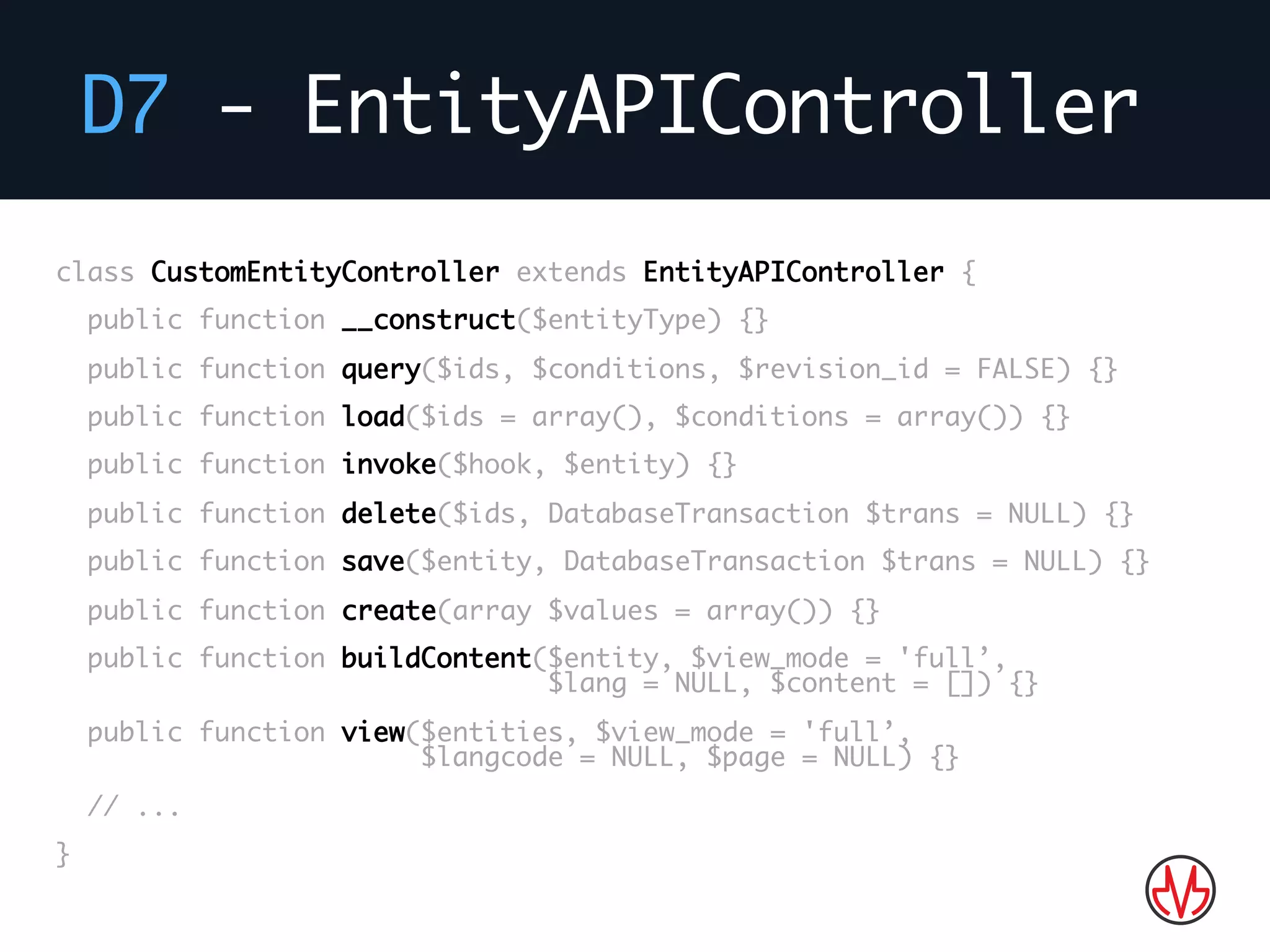 D7 - EntityAPIController
class CustomEntityController extends EntityAPIController {
public function __construct($entityType) {}
public function query($ids, $conditions, $revision_id = FALSE) {}
public function load($ids = array(), $conditions = array()) {}
public function invoke($hook, $entity) {}
public function delete($ids, DatabaseTransaction $trans = NULL) {}
public function save($entity, DatabaseTransaction $trans = NULL) {}
public function create(array $values = array()) {}
public function buildContent($entity, $view_mode = 'full’,
$lang = NULL, $content = []) {}
public function view($entities, $view_mode = 'full’,
$langcode = NULL, $page = NULL) {}
// ...
}
 