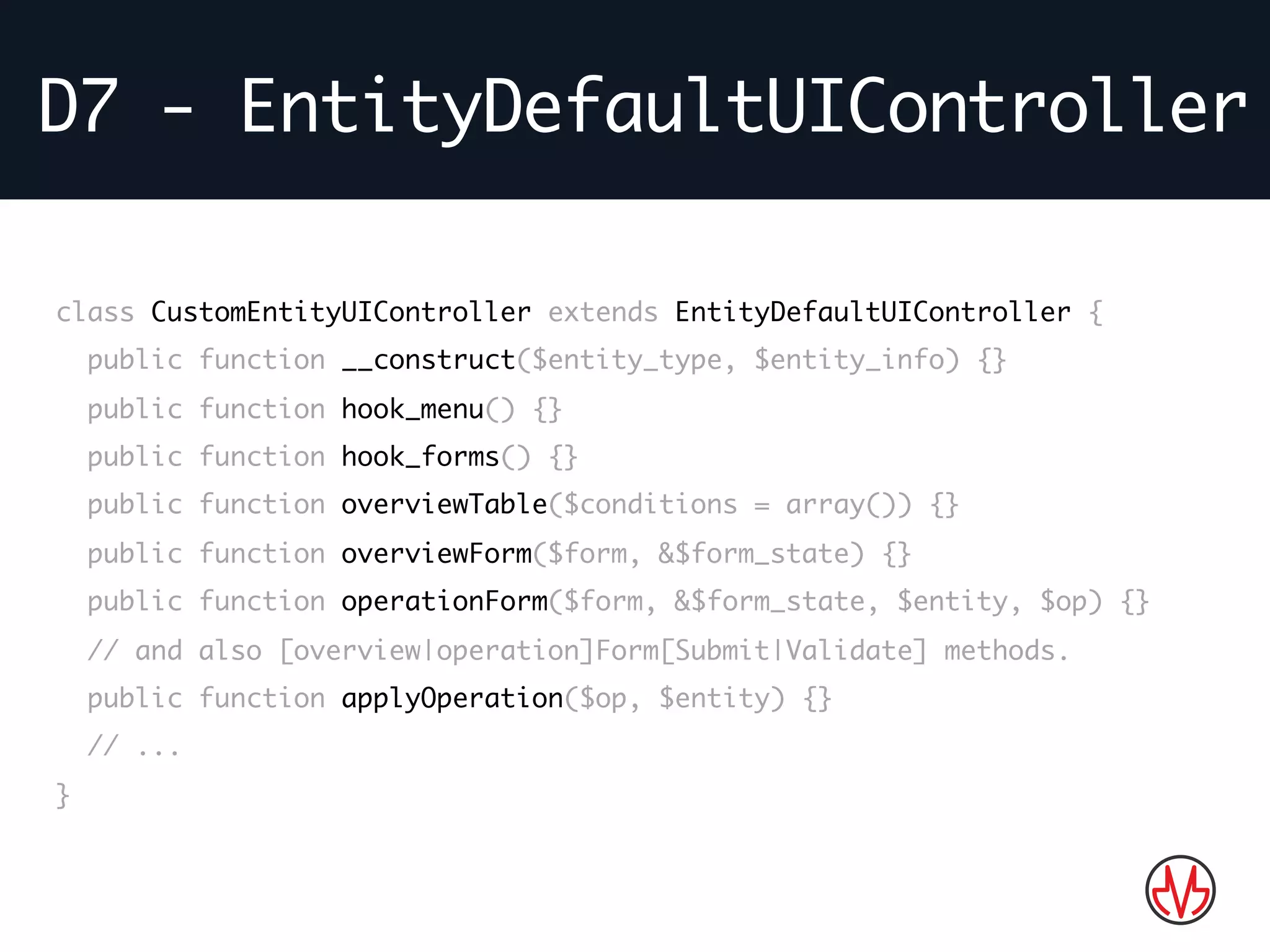 D7 - EntityDefaultUIController
Bla bla…class CustomEntityUIController extends EntityDefaultUIController {
public function __construct($entity_type, $entity_info) {}
public function hook_menu() {}
public function hook_forms() {}
public function overviewTable($conditions = array()) {}
public function overviewForm($form, &$form_state) {}
public function operationForm($form, &$form_state, $entity, $op) {}
// and also [overview|operation]Form[Submit|Validate] methods.
public function applyOperation($op, $entity) {}
// ...
}
 