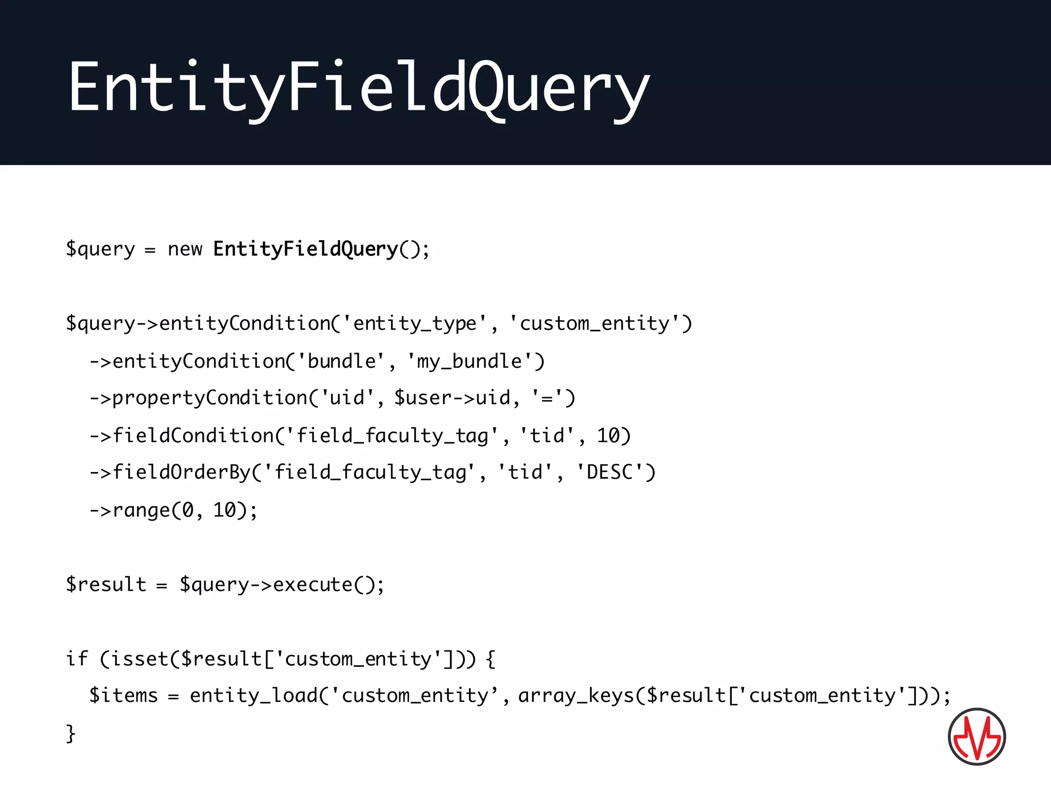 EntityFieldQuery
$query = new EntityFieldQuery();
$query->entityCondition('entity_type', 'custom_entity')
->entityCondition('bundle', 'my_bundle')
->propertyCondition('uid', $user->uid, '=')
->fieldCondition('field_faculty_tag', 'tid', 10)
->fieldOrderBy('field_faculty_tag', 'tid', 'DESC')
->range(0, 10);
$result = $query->execute();
if (isset($result['custom_entity'])) {
$items = entity_load('custom_entity’, array_keys($result['custom_entity']));
}
 