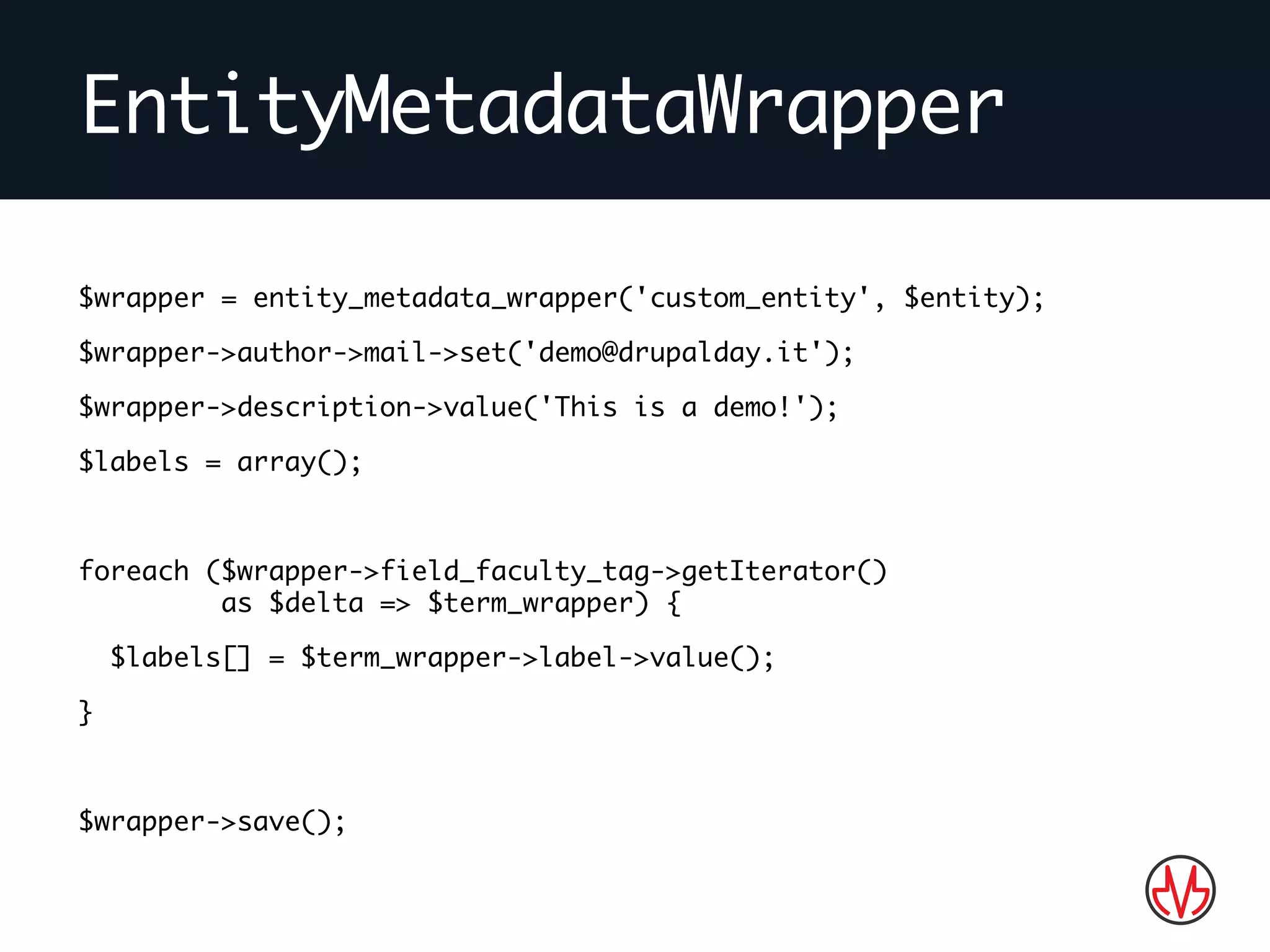 EntityMetadataWrapper
$wrapper = entity_metadata_wrapper('custom_entity', $entity);
$wrapper->author->mail->set('demo@drupalday.it');
$wrapper->description->value('This is a demo!');
$labels = array();
foreach ($wrapper->field_faculty_tag->getIterator()
as $delta => $term_wrapper) {
$labels[] = $term_wrapper->label->value();
}
$wrapper->save();
 