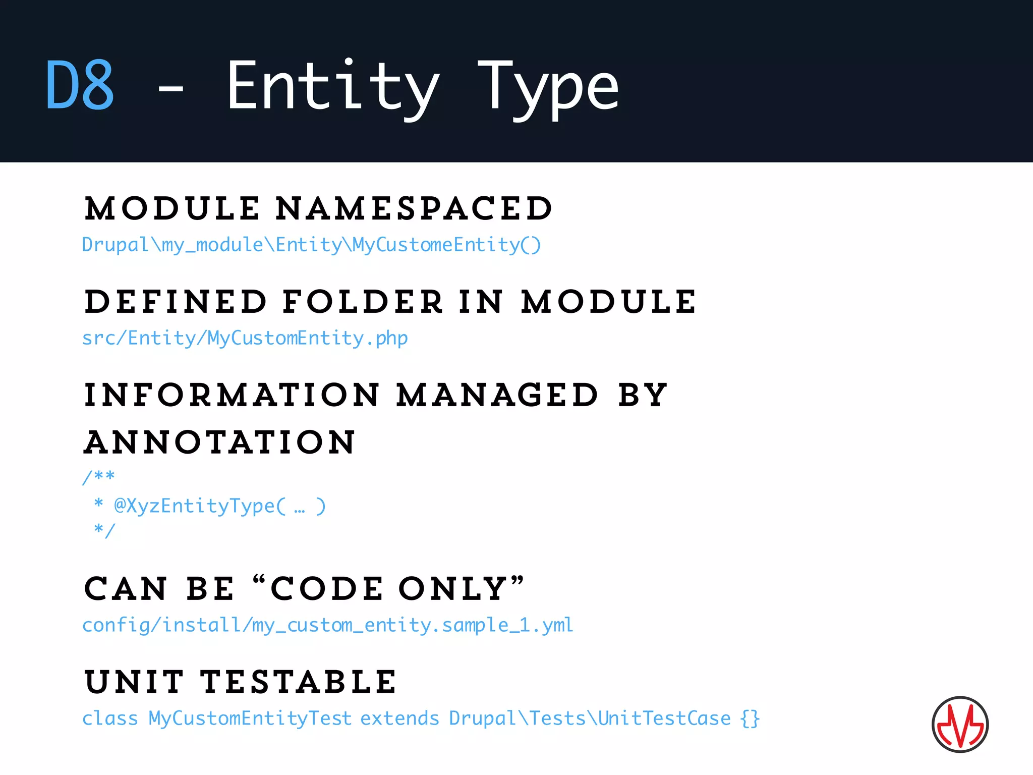 D8 - Entity Type
Module namespaced
Drupalmy_moduleEntityMyCustomeEntity()
Defined folder in module
src/Entity/MyCustomEntity.php
INFORMATION MANAGED BY
ANNOTATION
/**
* @XyzEntityType( … )
*/
Can be “code only”
config/install/my_custom_entity.sample_1.yml
Unit testable
class MyCustomEntityTest extends DrupalTestsUnitTestCase {}
 