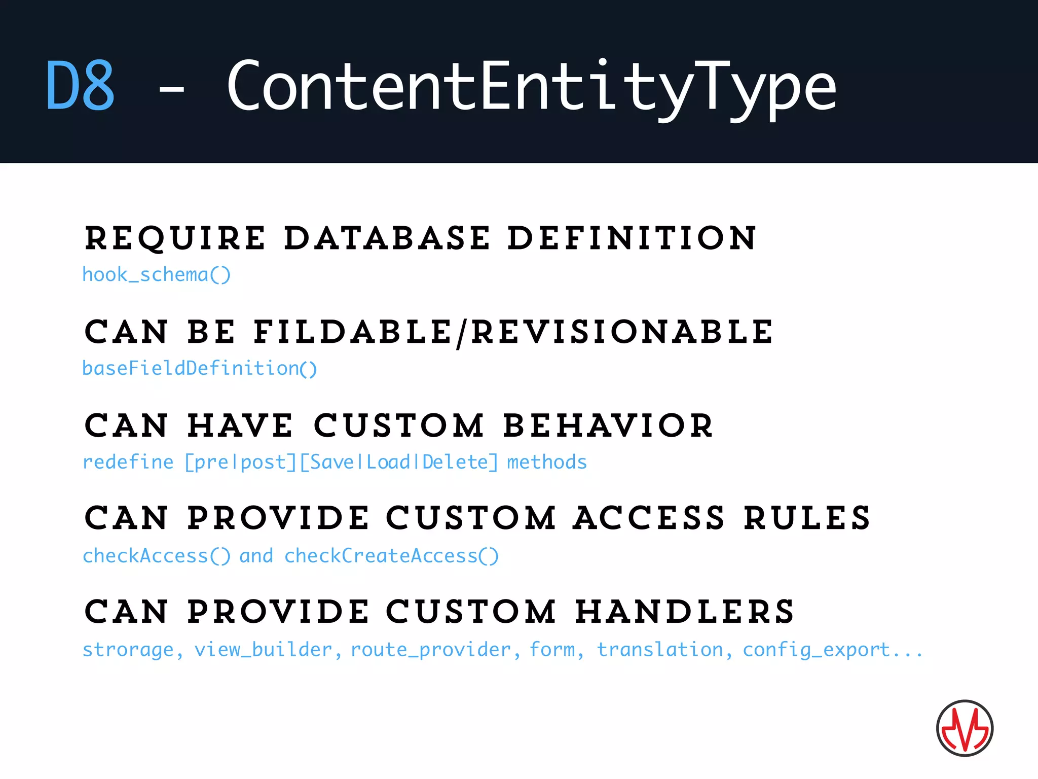 D8 - ContentEntityType
Require database definition
hook_schema()
Can be fildable/REVISIONABLE
baseFieldDefinition()
CAN HAVE CUSTOM BEHAVIOR
redefine [pre|post][Save|Load|Delete] methods
CAN PROVIDE CUSTOM ACCESS RULES
checkAccess() and checkCreateAccess()
CAN PROVIDE CUSTOM HANDLERS
strorage, view_builder, route_provider, form, translation, config_export...
 