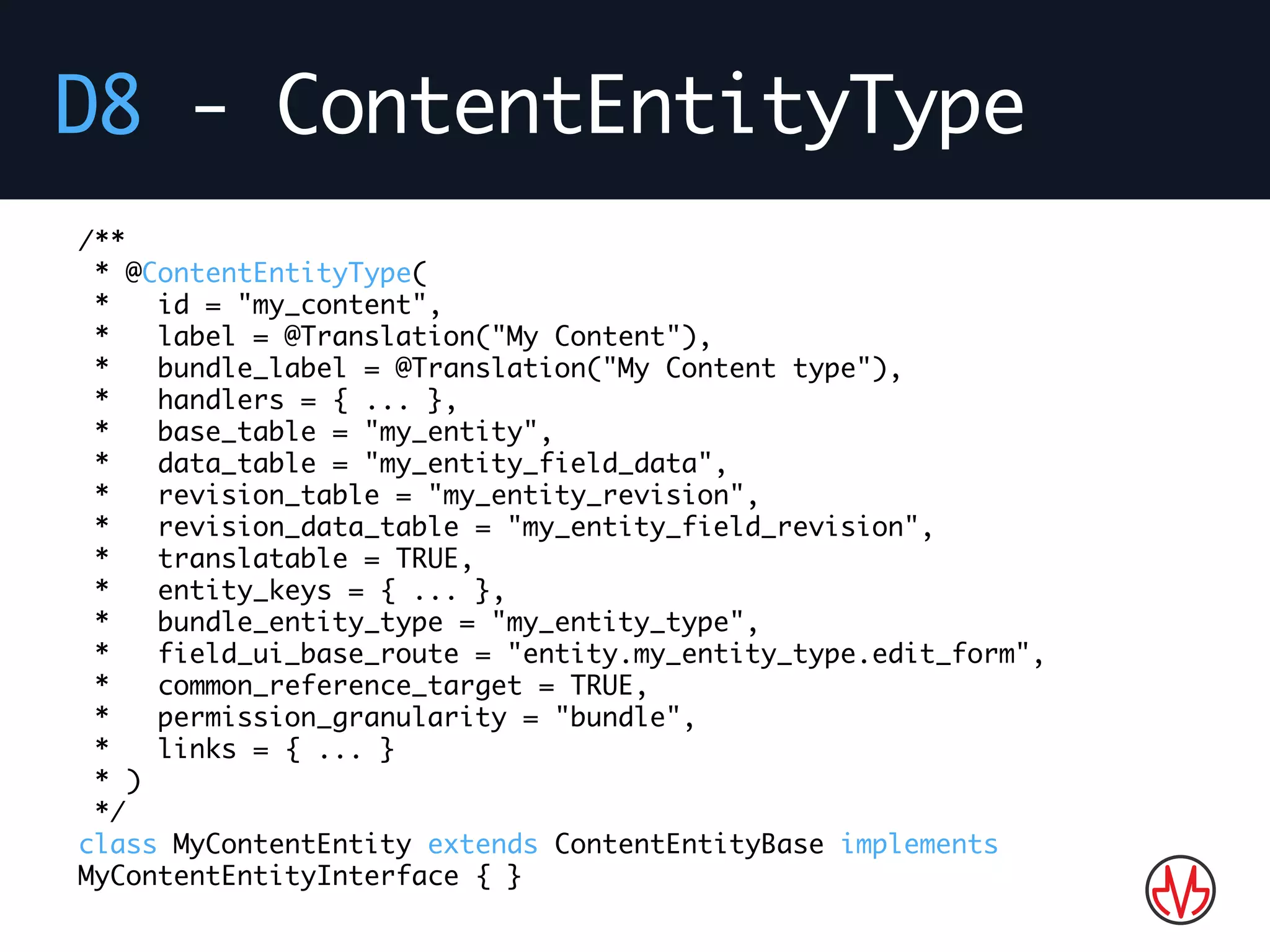 D8 - ContentEntityType
/**
* @ContentEntityType(
* id = "my_content",
* label = @Translation("My Content"),
* bundle_label = @Translation("My Content type"),
* handlers = { ... },
* base_table = "my_entity",
* data_table = "my_entity_field_data",
* revision_table = "my_entity_revision",
* revision_data_table = "my_entity_field_revision",
* translatable = TRUE,
* entity_keys = { ... },
* bundle_entity_type = "my_entity_type",
* field_ui_base_route = "entity.my_entity_type.edit_form",
* common_reference_target = TRUE,
* permission_granularity = "bundle",
* links = { ... }
* )
*/
class MyContentEntity extends ContentEntityBase implements
MyContentEntityInterface { }
 