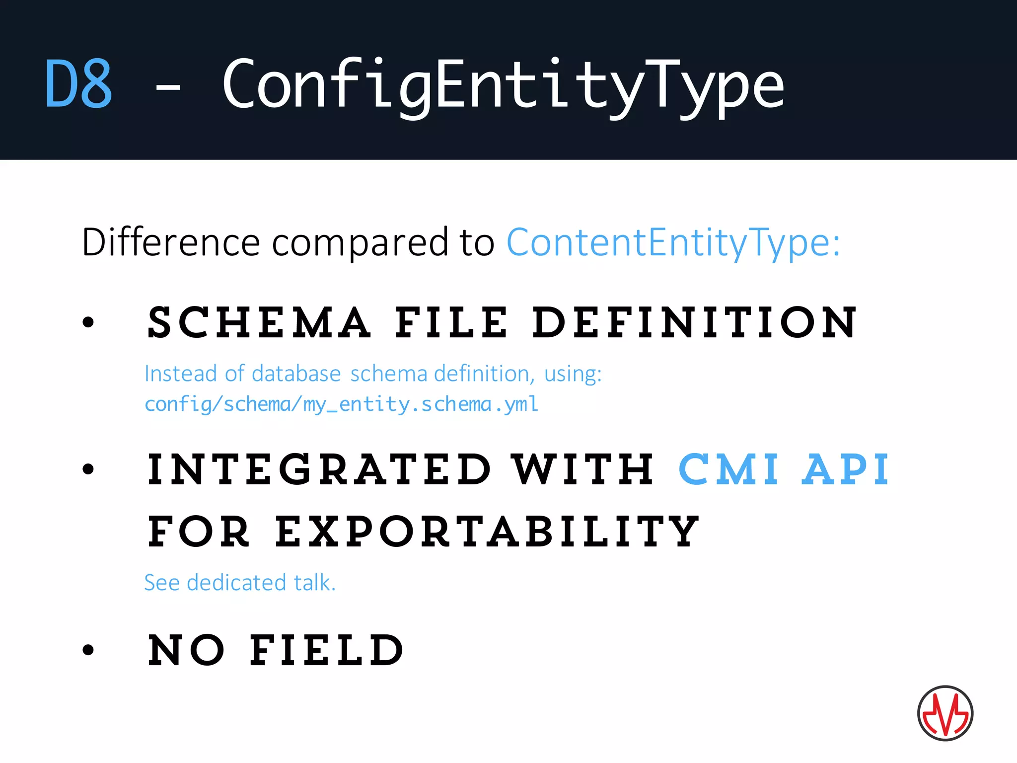 D8 - ConfigEntityType
Difference	compared	to	ContentEntityType:
• Schema file definition
Instead	of	database	schema	definition,	using:
config/schema/my_entity.schema.yml
• INTEGRATED with CMI API
for exportability
See	dedicated	talk.
• No field
 