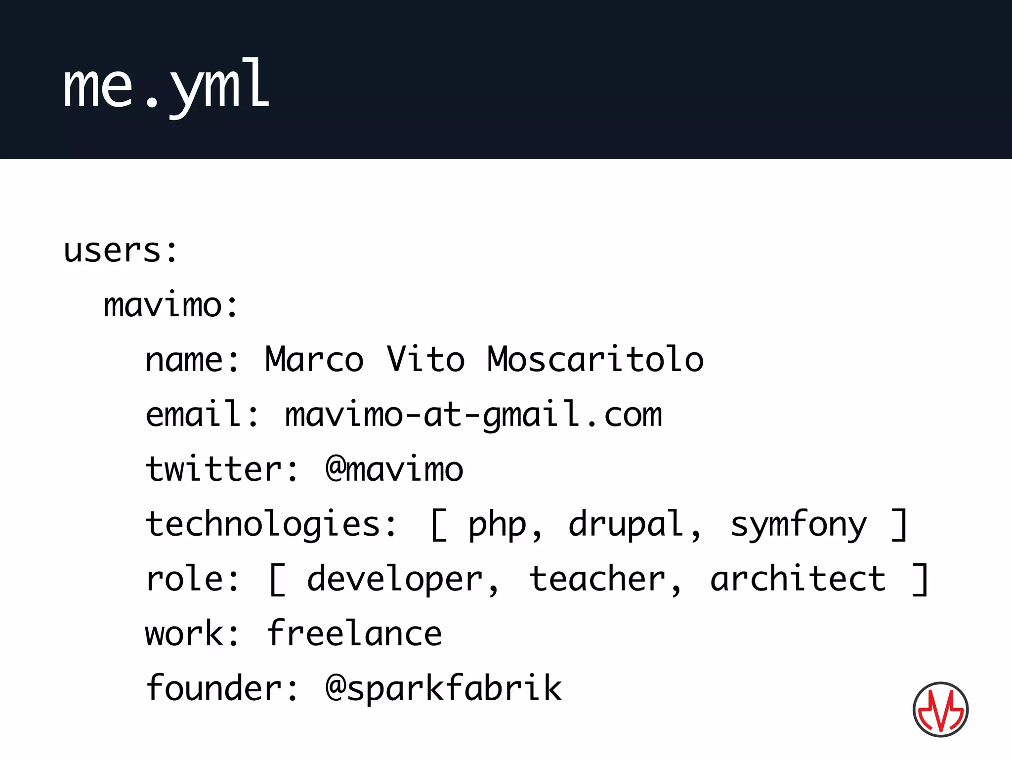 me.yml
users:
mavimo:
name: Marco Vito Moscaritolo
email: mavimo-at-gmail.com
twitter: @mavimo
technologies: [ php, drupal, symfony ]
role: [ developer, teacher, architect ]
work: freelance
founder: @sparkfabrik
 
