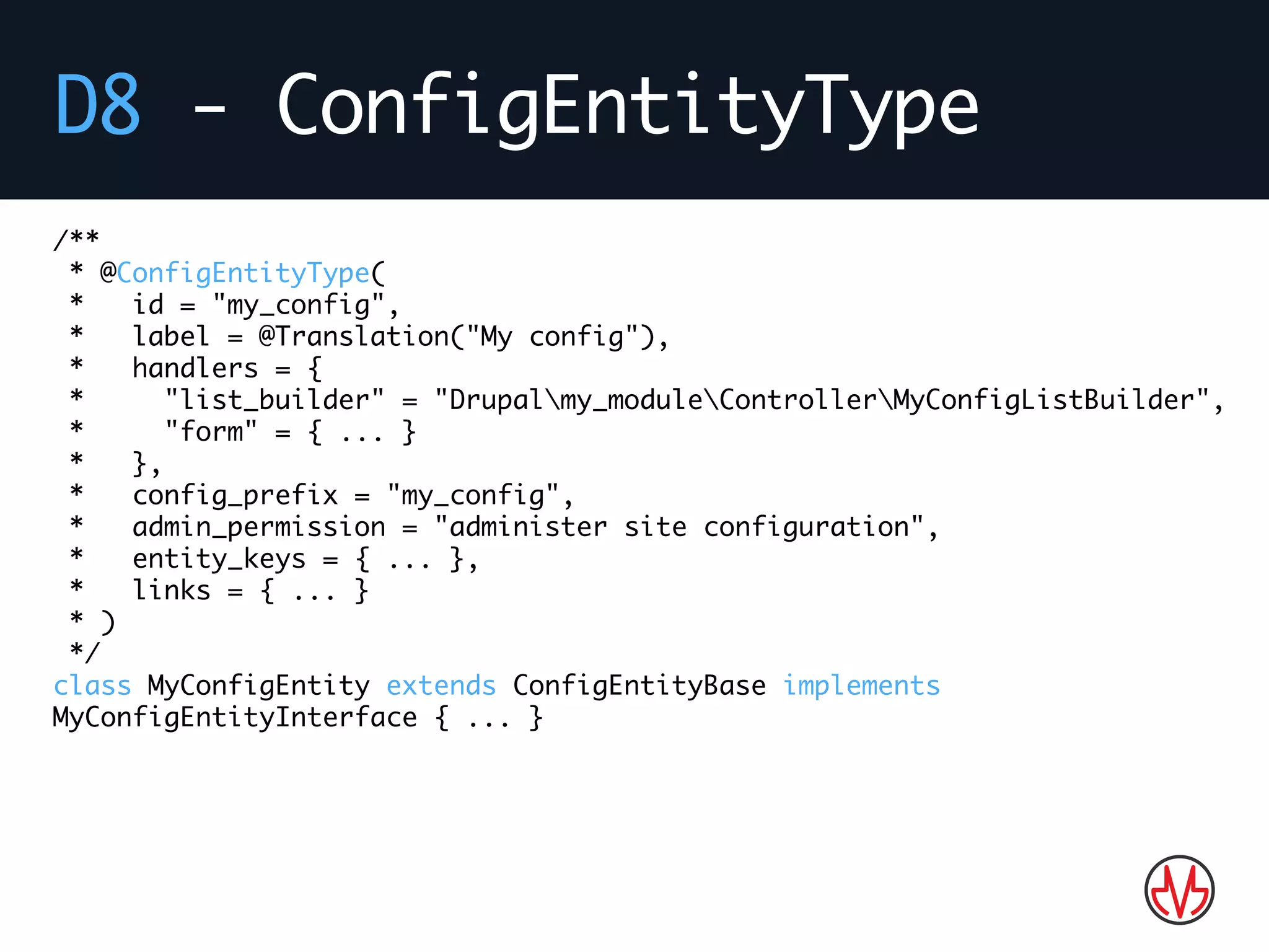 D8 - ConfigEntityType
/**
* @ConfigEntityType(
* id = "my_config",
* label = @Translation("My config"),
* handlers = {
* "list_builder" = "Drupalmy_moduleControllerMyConfigListBuilder",
* "form" = { ... }
* },
* config_prefix = "my_config",
* admin_permission = "administer site configuration",
* entity_keys = { ... },
* links = { ... }
* )
*/
class MyConfigEntity extends ConfigEntityBase implements
MyConfigEntityInterface { ... }
 
