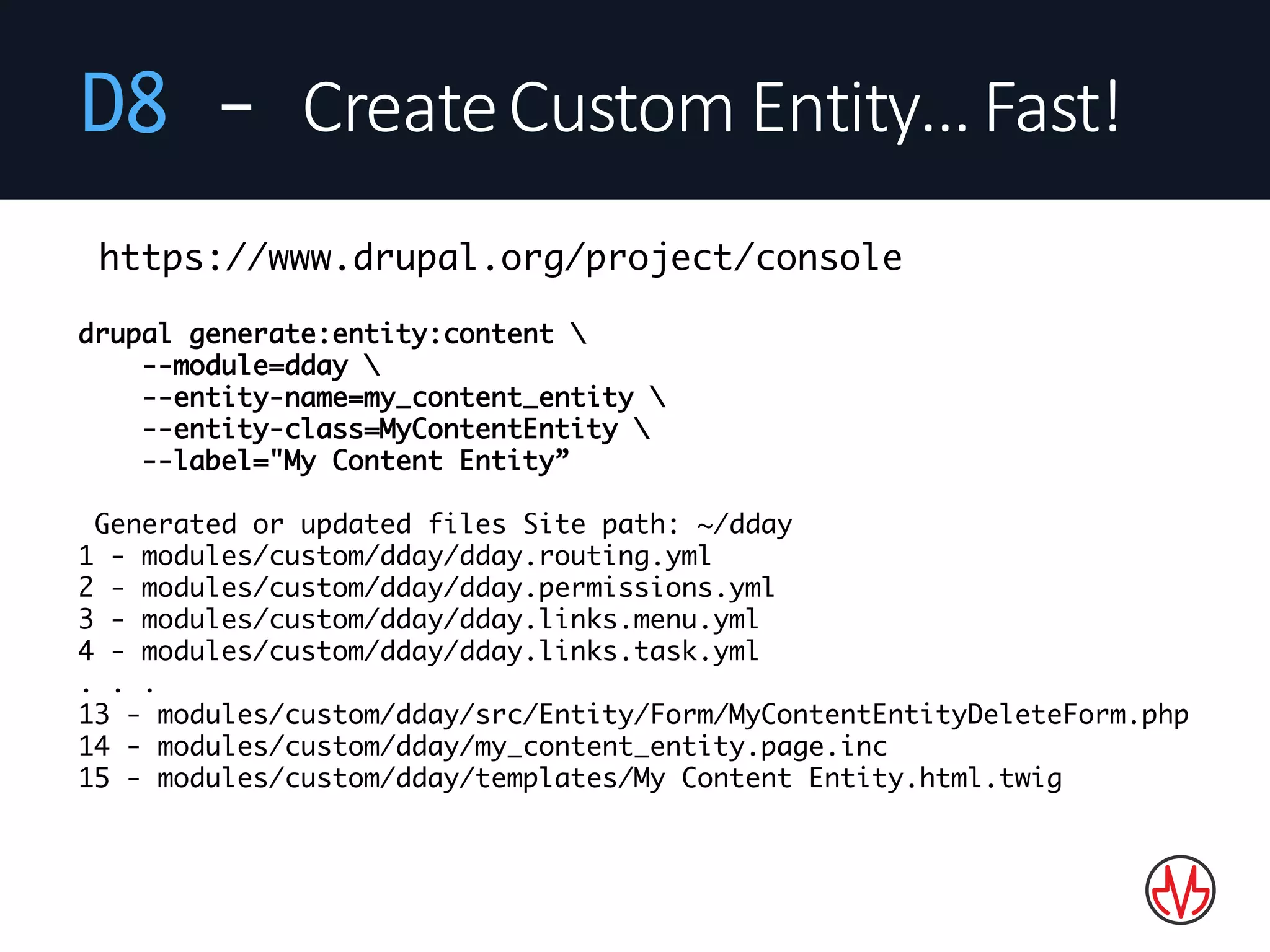 D8 - Create	Custom	Entity…	Fast!
drupal generate:entity:content 
--module=dday 
--entity-name=my_content_entity 
--entity-class=MyContentEntity 
--label="My Content Entity”
Generated or updated files Site path: ~/dday
1 - modules/custom/dday/dday.routing.yml
2 - modules/custom/dday/dday.permissions.yml
3 - modules/custom/dday/dday.links.menu.yml
4 - modules/custom/dday/dday.links.task.yml
. . .
13 - modules/custom/dday/src/Entity/Form/MyContentEntityDeleteForm.php
14 - modules/custom/dday/my_content_entity.page.inc
15 - modules/custom/dday/templates/My Content Entity.html.twig
https://www.drupal.org/project/console
 