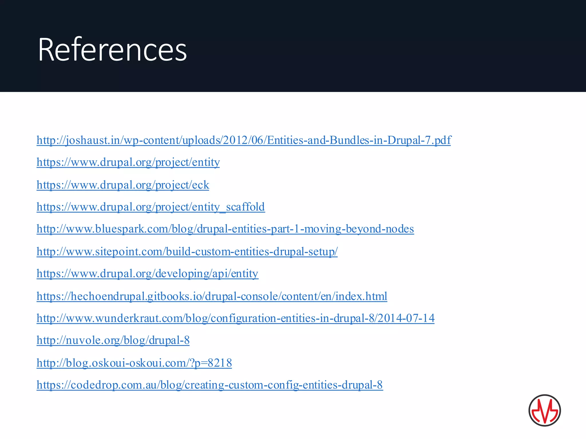 References
http://joshaust.in/wp-content/uploads/2012/06/Entities-and-Bundles-in-Drupal-7.pdf
https://www.drupal.org/project/entity
https://www.drupal.org/project/eck
https://www.drupal.org/project/entity_scaffold
http://www.bluespark.com/blog/drupal-entities-part-1-moving-beyond-nodes
http://www.sitepoint.com/build-custom-entities-drupal-setup/
https://www.drupal.org/developing/api/entity
https://hechoendrupal.gitbooks.io/drupal-console/content/en/index.html
http://www.wunderkraut.com/blog/configuration-entities-in-drupal-8/2014-07-14
http://nuvole.org/blog/drupal-8
http://blog.oskoui-oskoui.com/?p=8218
https://codedrop.com.au/blog/creating-custom-config-entities-drupal-8
 
