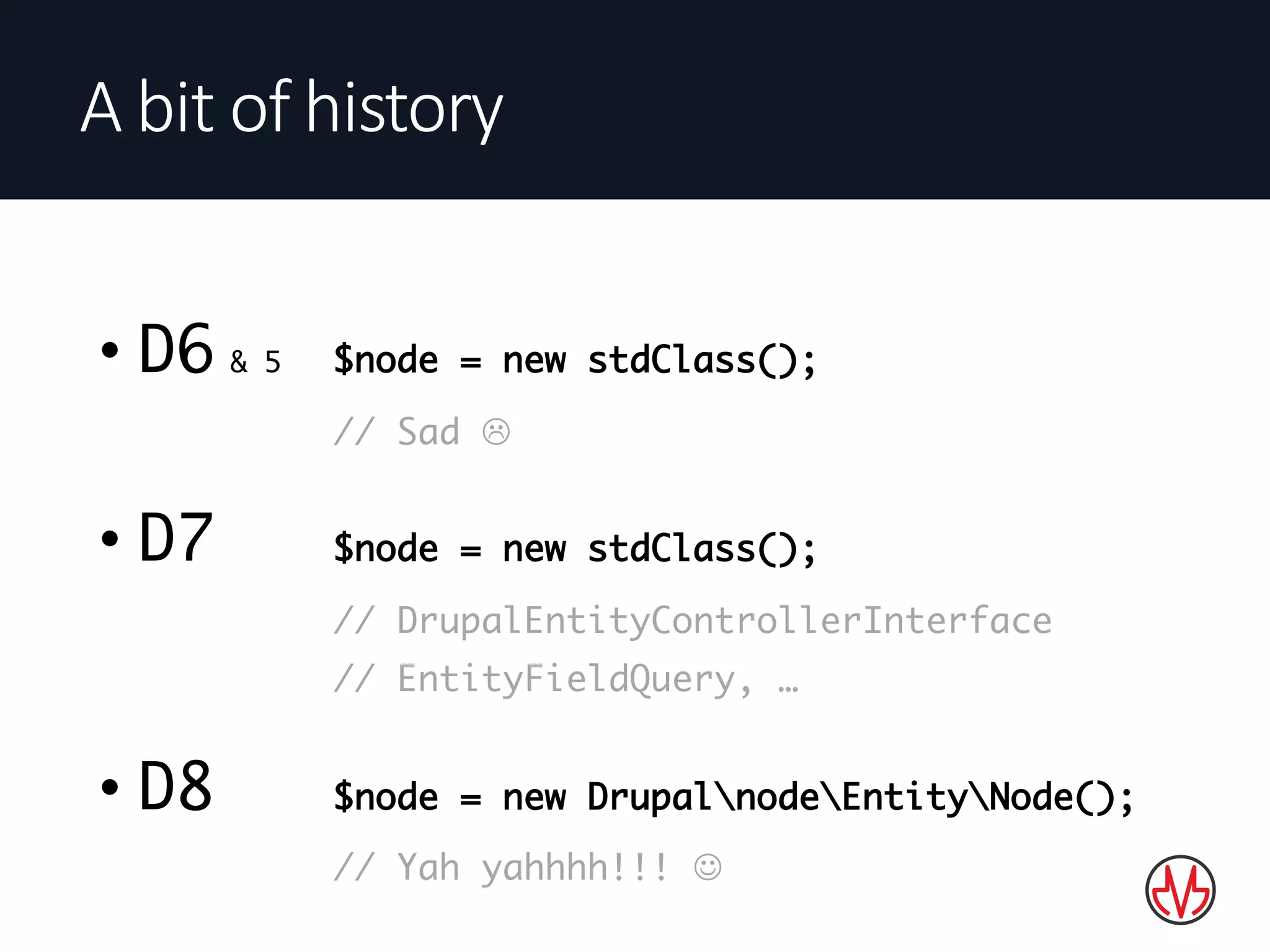 • D6 & 5 $node = new stdClass();
// Sad L
• D7 $node = new stdClass();
// DrupalEntityControllerInterface
// EntityFieldQuery, …
• D8 $node = new DrupalnodeEntityNode();
// Yah yahhhh!!! J
A	bit	of	history
 