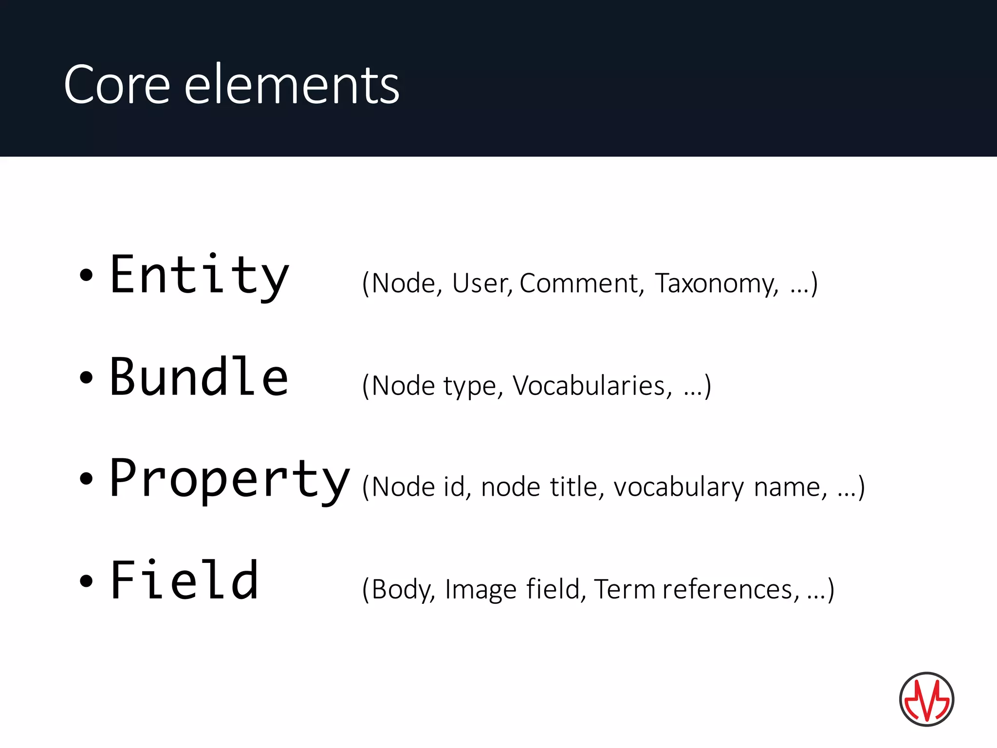 • Entity (Node,	User,	Comment,	Taxonomy,	…)
• Bundle (Node	type,	Vocabularies,	…)
• Property (Node	id,	node	title,	vocabulary	name,	…)
• Field (Body,	Image	field,	Term	references,	…)
Core	elements
 