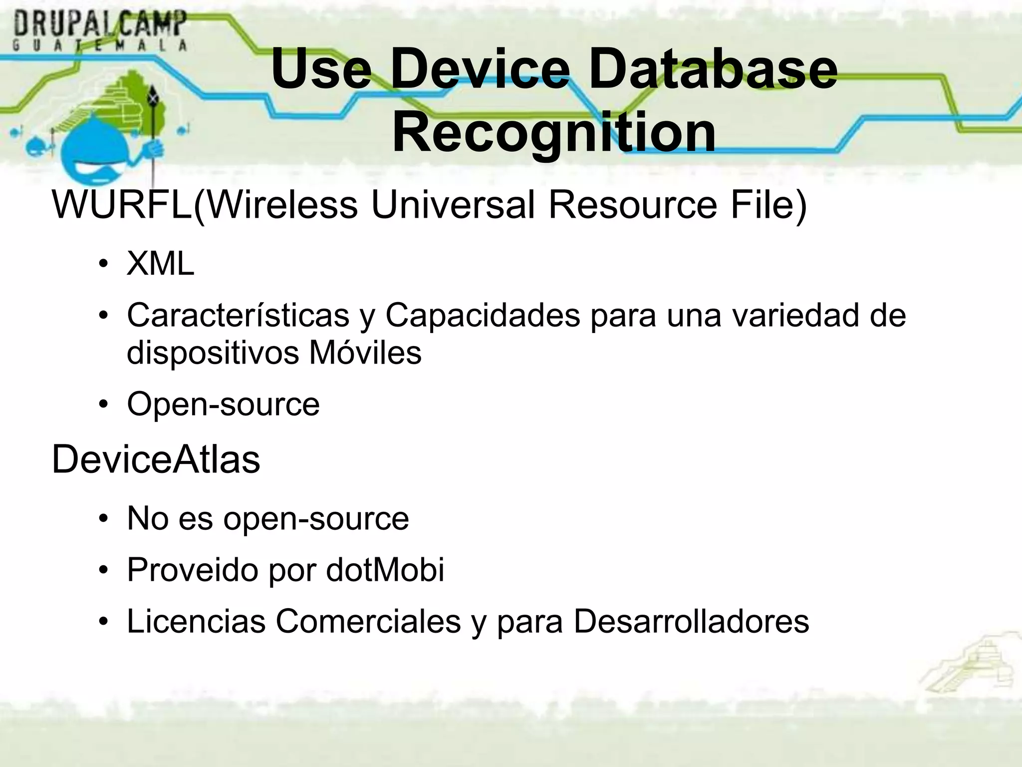 Use Device Database
                  Recognition
WURFL(Wireless Universal Resource File)
  • XML
  • Características y Capacidades para una variedad de
    dispositivos Móviles
  • Open-source
DeviceAtlas
  • No es open-source
  • Proveido por dotMobi
  • Licencias Comerciales y para Desarrolladores
 