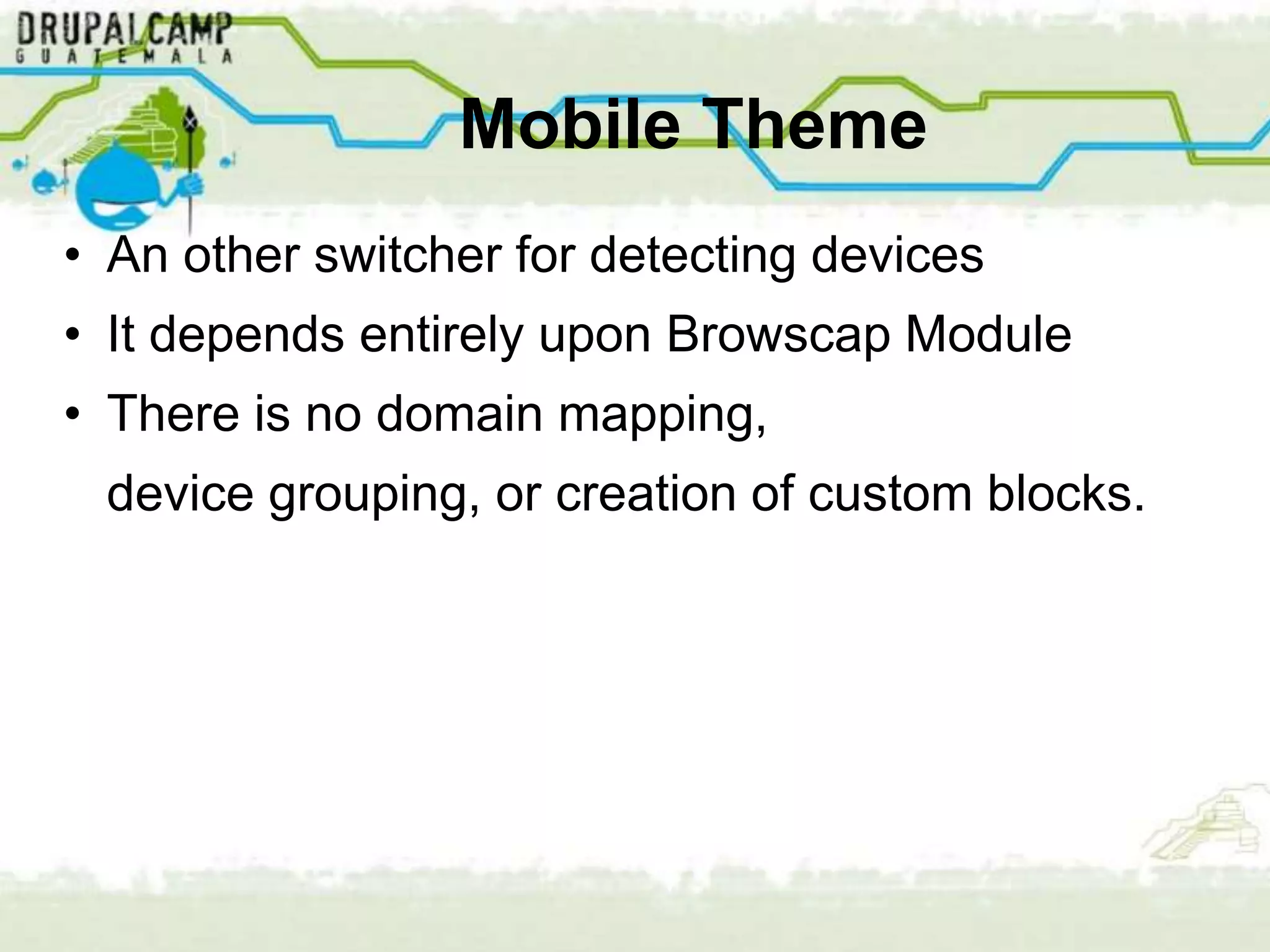 Mobile Theme
• An other switcher for detecting devices
• It depends entirely upon Browscap Module
• There is no domain mapping,
 device grouping, or creation of custom blocks.
 