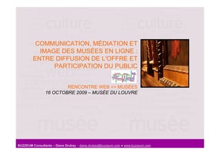 COMMUNICATION, MÉDIATION ET
          IMAGE DES MUSÉES EN LIGNE :
        ENTRE DIFFUSION DE L'OFFRE ET
              PARTICIPATION DU PUBLIC


                        RENCONTRE WEB <> MUSÉES
                16 OCTOBRE 2009 – MUSÉE DU LOUVRE




BUZZEUM Consultants – Diane Drubay - diane.drubay@buzzeum.com ● www.buzzeum.com
 