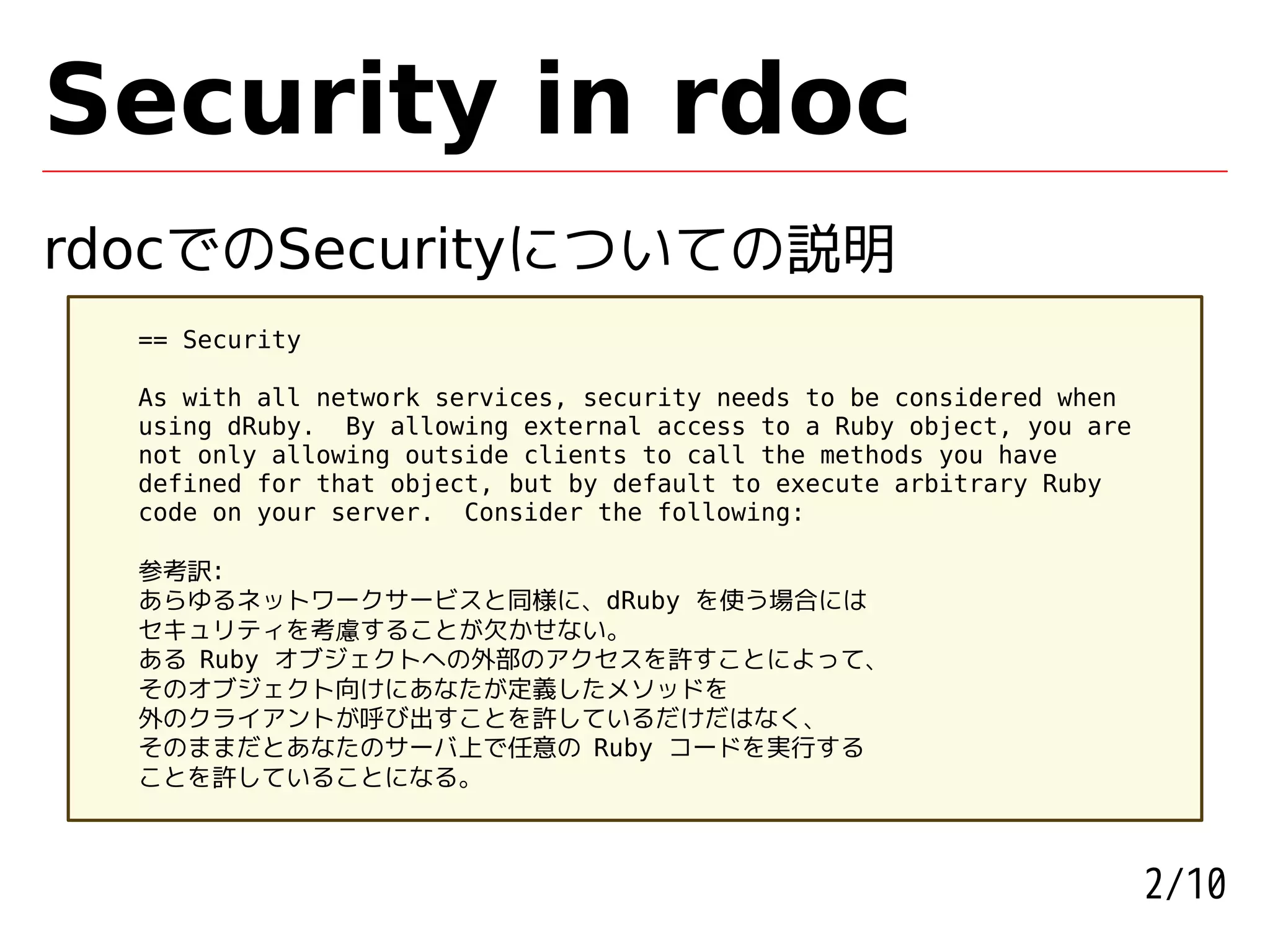 Security in rdoc
rdocでのSecurityについての説明
  == Security

  As with all network services, security needs to be considered when
  using dRuby. By allowing external access to a Ruby object, you are
  not only allowing outside clients to call the methods you have
  defined for that object, but by default to execute arbitrary Ruby
  code on your server. Consider the following:

  参考訳:
  あらゆるネットワークサービスと同様に、dRuby を使う場合には
  セキュリティを考慮することが欠かせない。
  ある Ruby オブジェクトへの外部のアクセスを許すことによって、
  そのオブジェクト向けにあなたが定義したメソッドを
  外のクライアントが呼び出すことを許しているだけだはなく、
  そのままだとあなたのサーバ上で任意の Ruby コードを実行する
  ことを許していることになる。



                                                                       2/10
 