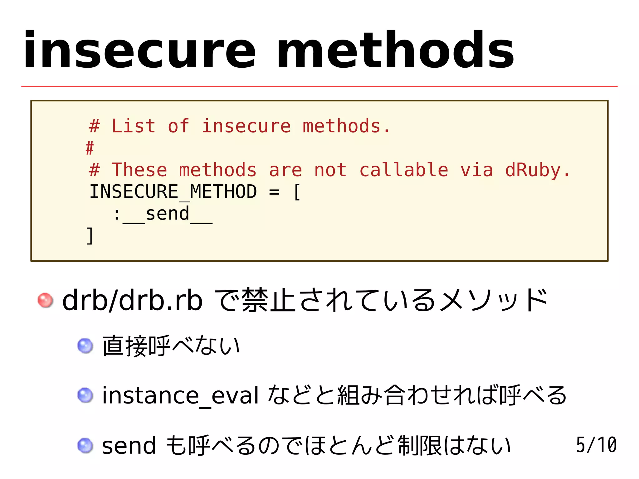 insecure methods
  # List of insecure methods.
  #
  # These methods are not callable via dRuby.
  INSECURE_METHOD = [
    :__send__
  ]


 drb/drb.rb で禁止されているメソッド
   直接呼べない

   instance_eval などと組み合わせれば呼べる

   send も呼べるのでほとんど制限はない                         5/10
 
