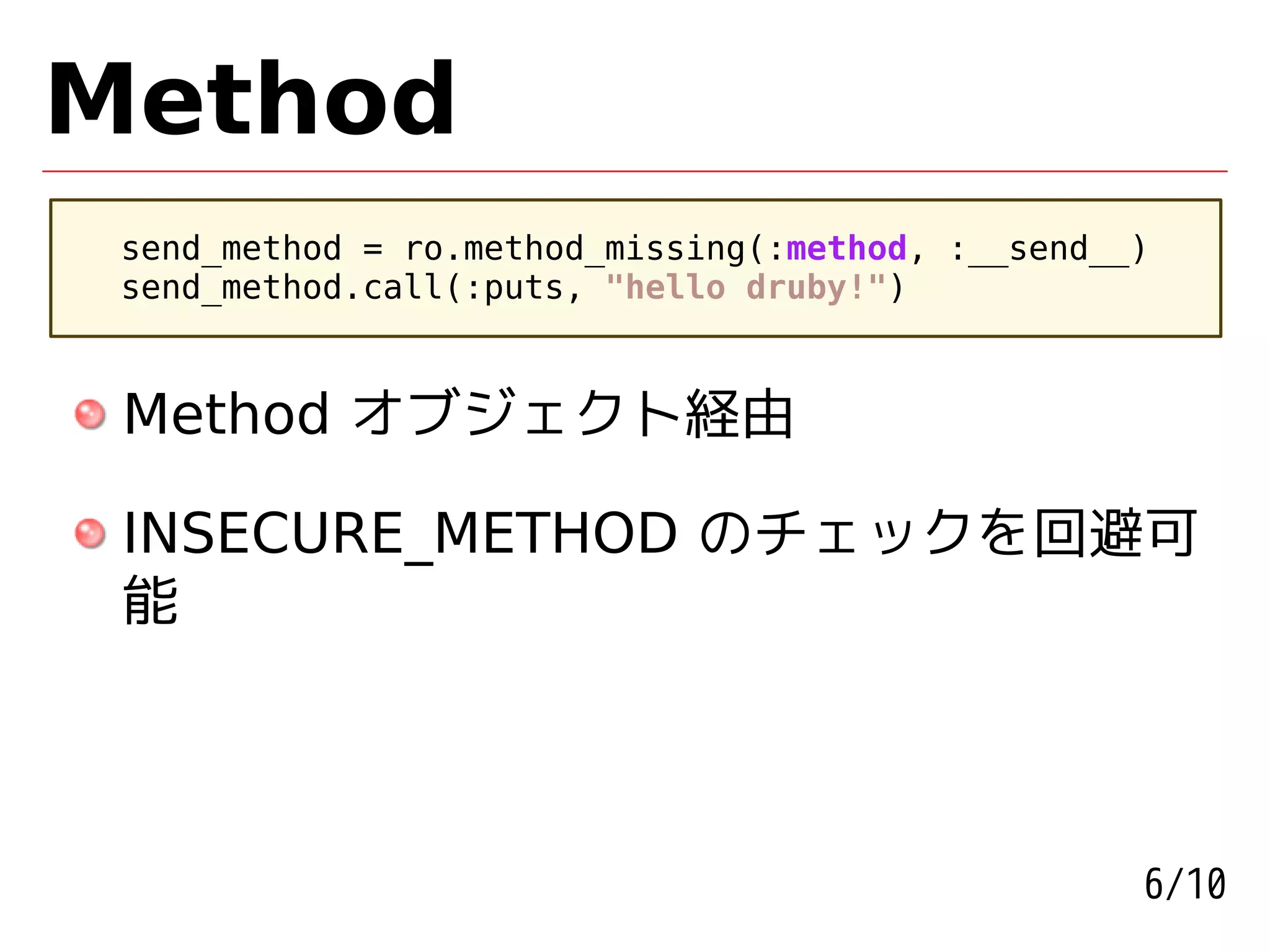 Method
 send_method = ro.method_missing(:method, :__send__)
 send_method.call(:puts, "hello druby!")



 Method オブジェクト経由

 INSECURE_METHOD のチェックを回避可
 能




                                                   6/10
 