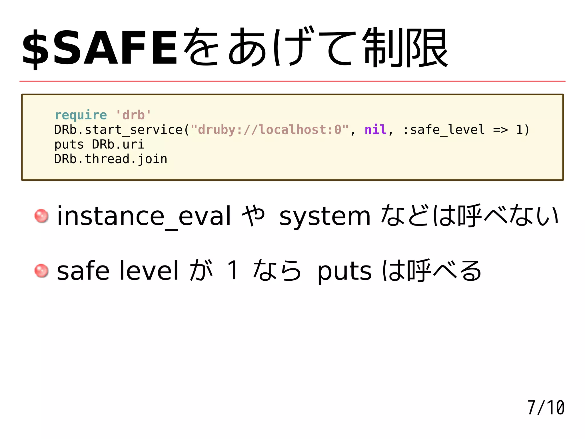 $SAFEをあげて制限
require 'drb'
DRb.start_service("druby://localhost:0", nil, :safe_level => 1)
puts DRb.uri
DRb.thread.join



instance_eval や system などは呼べない

safe level が 1 なら puts は呼べる




                                                              7/10
 
