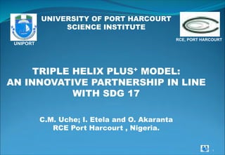 1
UNIVERSITY OF PORT HARCOURT
SCIENCE INSTITUTE
TRIPLE HELIX PLUS+ MODEL:
AN INNOVATIVE PARTNERSHIP IN LINE
WITH SDG 17
C.M. Uche; I. Etela and O. Akaranta
RCE Port Harcourt , Nigeria.
RCE, PORT HARCOURT
UNIPORT
 