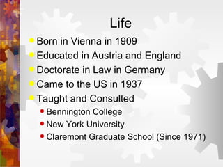 Life Born in Vienna in 1909 Educated in Austria and England Doctorate in Law in Germany Came to the US in 1937 Taught and Consulted Bennington College New York University Claremont Graduate School (Since 1971) 