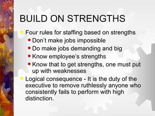 BUILD ON STRENGTHS Four rules for staffing based on strengths Don’t make jobs impossible Do make jobs demanding and big Know employee’s strengths Know that to get strengths, one must put up with weaknesses Logical consequence - It is the duty of the executive to remove ruthlessly anyone who consistently fails to perform with high distinction.  