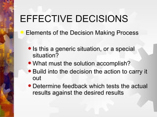 EFFECTIVE DECISIONS Elements of the Decision Making Process Is this a generic situation, or a special situation? What must the solution accomplish? Build into the decision the action to carry it out Determine feedback which tests the actual results against the desired results 