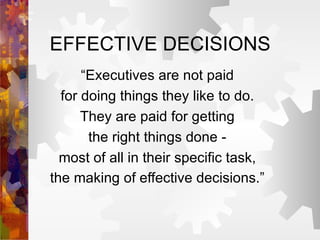 EFFECTIVE DECISIONS “Executives are not paid for doing things they like to do. They are paid for getting the right things done - most of all in their specific task, the making of effective decisions.”   