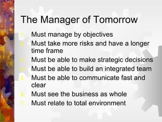 The Manager of Tomorrow Must manage by objectives Must take more risks and have a longer time frame Must be able to make strategic decisions Must be able to build an integrated team Must be able to communicate fast and clear Must see the business as whole Must relate to total environment 